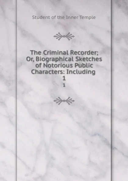 Обложка книги The Criminal Recorder; Or, Biographical Sketches of Notorious Public Characters: Including . 1, Student of the Inner Temple