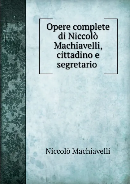 Обложка книги Opere complete di Niccolo Machiavelli, cittadino e segretario, Machiavelli Niccolò