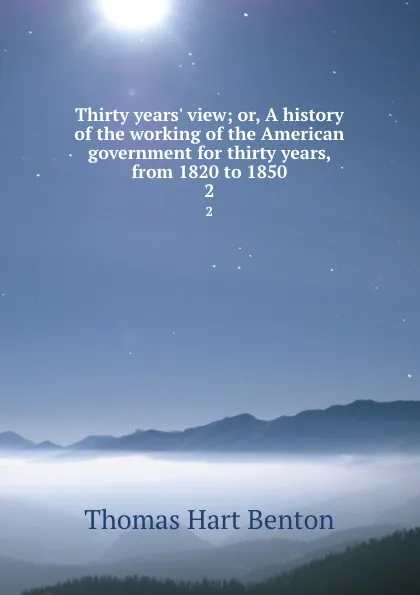 Обложка книги Thirty years. view; or, A history of the working of the American government for thirty years, from 1820 to 1850. 2, Benton Thomas Hart