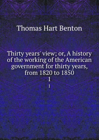 Обложка книги Thirty years. view; or, A history of the working of the American government for thirty years, from 1820 to 1850. 1, Benton Thomas Hart