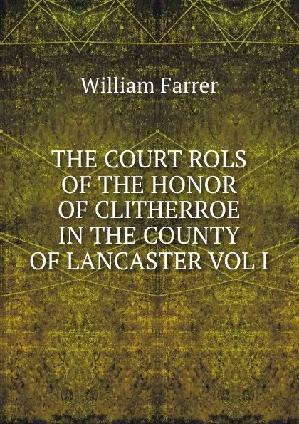 Обложка книги THE COURT ROLS OF THE HONOR OF CLITHERROE IN THE COUNTY OF LANCASTER VOL I, William Farrer