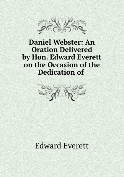 Обложка книги Daniel Webster: An Oration Delivered by Hon. Edward Everett on the Occasion of the Dedication of ., Edward Everett