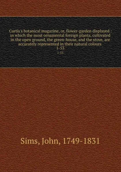 Обложка книги Curtis.s botanical magazine, or, flower-garden displayed : in which the most ornamental foreign plants, cultivated in the open ground, the green-house, and the stove, are accurately represented in their natural colours . 1-53, John Sims