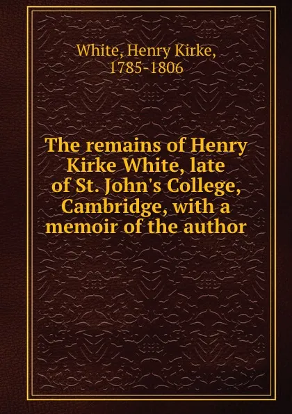 Обложка книги The remains of Henry Kirke White, late of St. John.s College, Cambridge, with a memoir of the author, Henry Kirke White