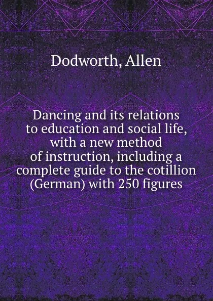 Обложка книги Dancing and its relations to education and social life, with a new method of instruction, including a complete guide to the cotillion (German) with 250 figures, Allen Dodworth