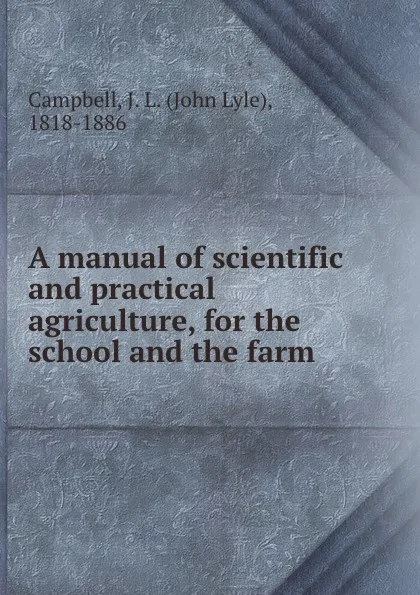 Обложка книги A manual of scientific and practical agriculture, for the school and the farm, John Lyle Campbell