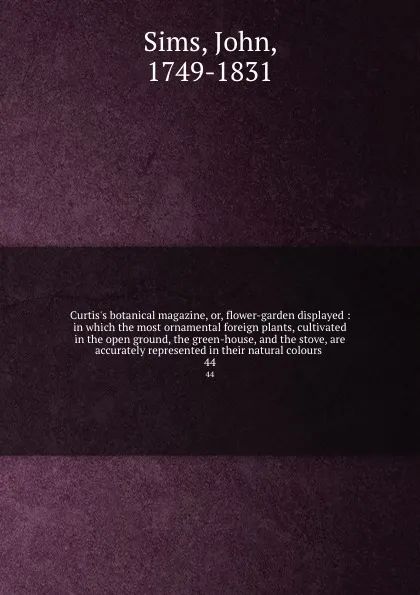 Обложка книги Curtis.s botanical magazine, or, flower-garden displayed : in which the most ornamental foreign plants, cultivated in the open ground, the green-house, and the stove, are accurately represented in their natural colours . 44, John Sims