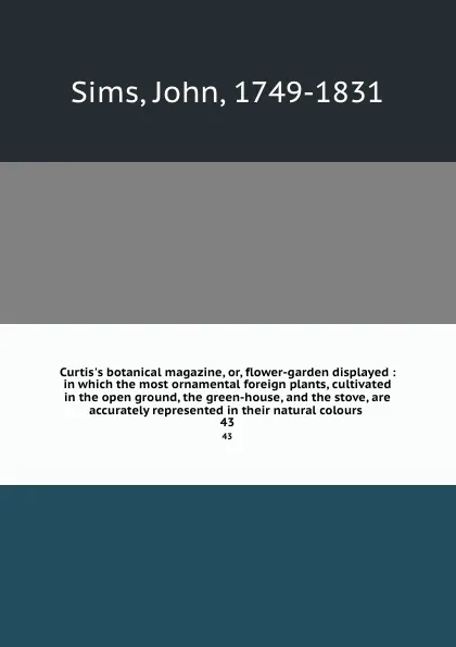 Обложка книги Curtis.s botanical magazine, or, flower-garden displayed : in which the most ornamental foreign plants, cultivated in the open ground, the green-house, and the stove, are accurately represented in their natural colours . 43, John Sims