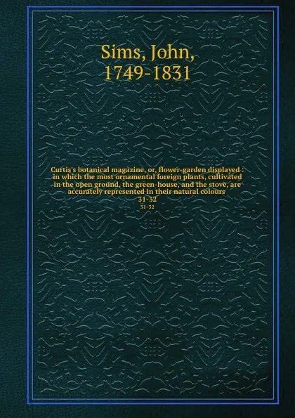 Обложка книги Curtis.s botanical magazine, or, flower-garden displayed : in which the most ornamental foreign plants, cultivated in the open ground, the green-house, and the stove, are accurately represented in their natural colours . 31-32, John Sims