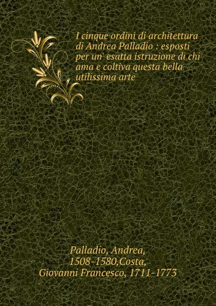 Обложка книги I cinque ordini di architettura di Andrea Palladio : esposti per un. esatta istruzione di chi ama e coltiva questa bella utilissima arte, Andrea Palladio