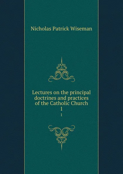 Обложка книги Lectures on the principal doctrines and practices of the Catholic Church. 1, Nicholas Patrick Wiseman