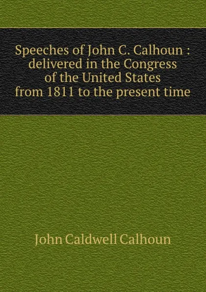 Обложка книги Speeches of John C. Calhoun : delivered in the Congress of the United States from 1811 to the present time, John C. Calhoun