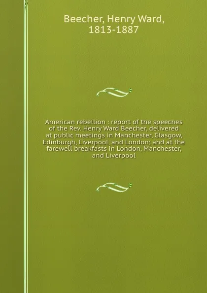 Обложка книги American rebellion : report of the speeches of the Rev. Henry Ward Beecher, delivered at public meetings in Manchester, Glasgow, Edinburgh, Liverpool, and London; and at the farewell breakfasts in London, Manchester, and Liverpool, Henry Ward Beecher