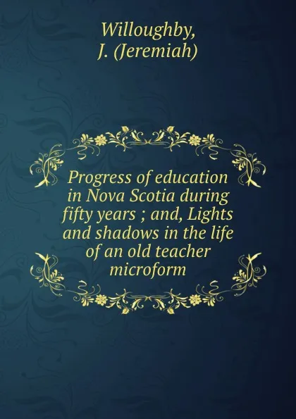 Обложка книги Progress of education in Nova Scotia during fifty years ; and, Lights and shadows in the life of an old teacher microform, Jeremiah Willoughby
