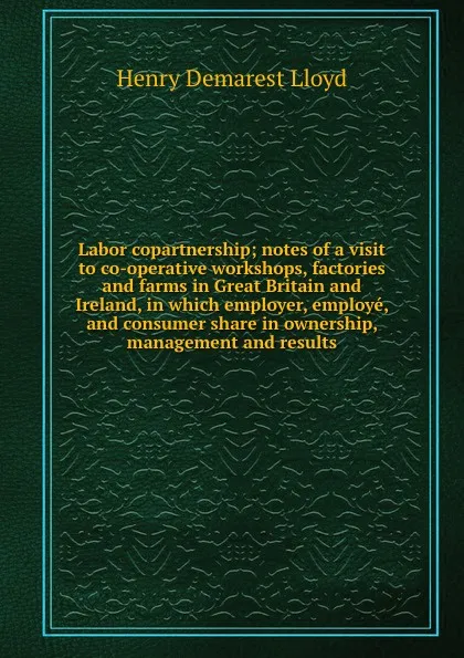 Обложка книги Labor copartnership; notes of a visit to co-operative workshops, factories and farms in Great Britain and Ireland, in which employer, employe, and consumer share in ownership, management and results, Henry Demarest Lloyd