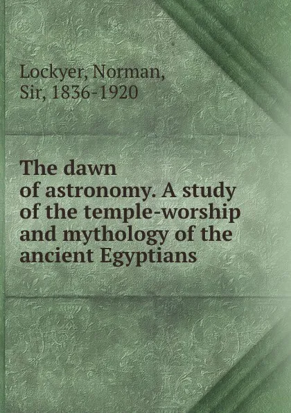 Обложка книги The dawn of astronomy. A study of the temple-worship and mythology of the ancient Egyptians, Norman Lockyer