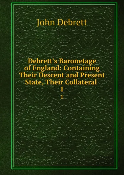 Обложка книги Debrett.s Baronetage of England: Containing Their Descent and Present State, Their Collateral . 1, John Debrett