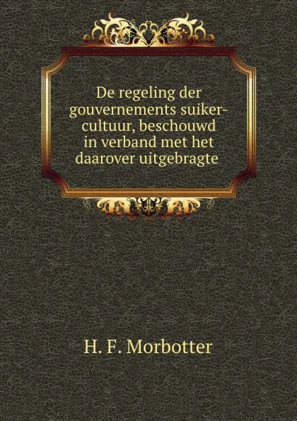 Обложка книги De regeling der gouvernements suiker-cultuur, beschouwd in verband met het daarover uitgebragte ., H.F. Morbotter