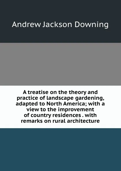 Обложка книги A treatise on the theory and practice of landscape gardening, adapted to North America; with a view to the improvement of country residences . with remarks on rural architecture, A.J. Downing