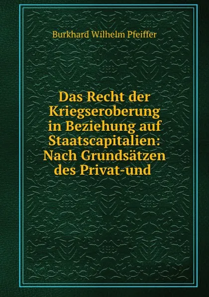 Обложка книги Das Recht der Kriegseroberung in Beziehung auf Staatscapitalien: Nach Grundsatzen des Privat-und ., Burkhard Wilhelm Pfeiffer