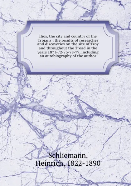 Обложка книги Ilios, the city and country of the Trojans : the results of researches and discoveries on the site of Troy and throughout the Troad in the years 1871-72-73-78-79, including an autobiography of the author, Heinrich Schliemann