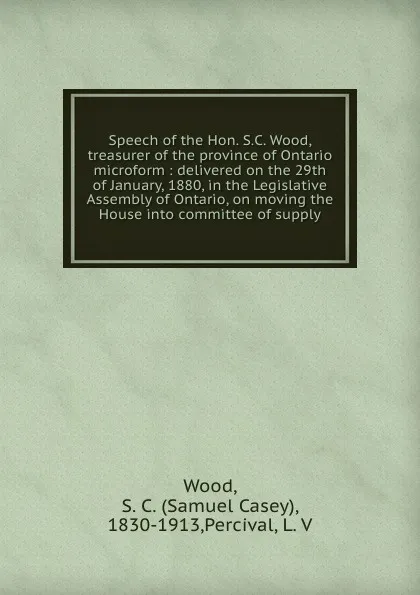 Обложка книги Speech of the Hon. S.C. Wood, treasurer of the province of Ontario microform : delivered on the 29th of January, 1880, in the Legislative Assembly of Ontario, on moving the House into committee of supply, Samuel Casey Wood