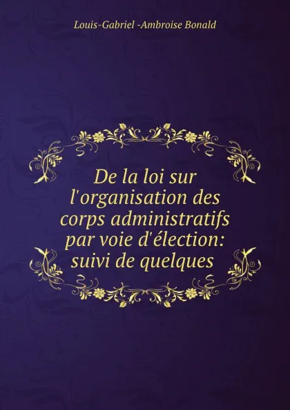 Обложка книги De la loi sur l.organisation des corps administratifs par voie d.election: suivi de quelques ., Louis-Gabriel Ambroise Bonald