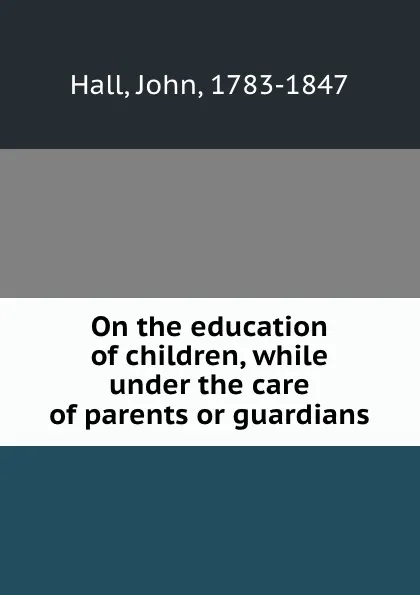 Обложка книги On the education of children, while under the care of parents or guardians, John Hall