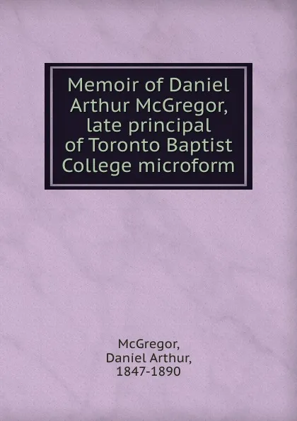 Обложка книги Memoir of Daniel Arthur McGregor, late principal of Toronto Baptist College microform, Daniel Arthur McGregor
