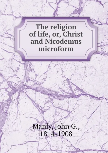 Обложка книги The religion of life, or, Christ and Nicodemus microform, John G. Manly