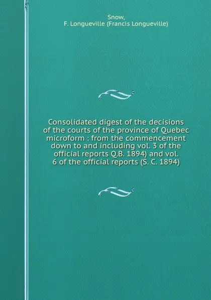 Обложка книги Consolidated digest of the decisions of the courts of the province of Quebec microform : from the commencement down to and including vol. 3 of the official reports Q.B. 1894) and vol. 6 of the official reports (S. C. 1894), Francis Longueville Snow