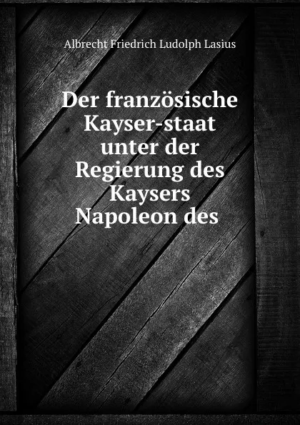 Обложка книги Der franzosische Kayser-staat unter der Regierung des Kaysers Napoleon des ., Albrecht Friedrich Ludolph Lasius