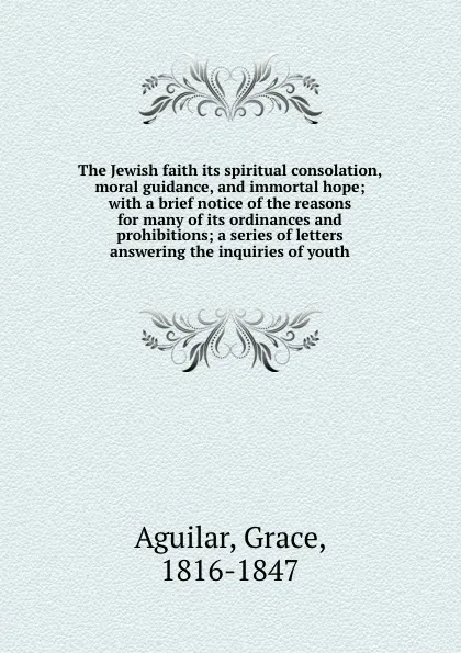 Обложка книги The Jewish faith its spiritual consolation, moral guidance, and immortal hope; with a brief notice of the reasons for many of its ordinances and prohibitions; a series of letters answering the inquiries of youth, Grace Aguilar