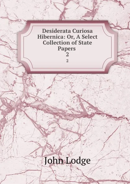 Обложка книги Desiderata Curiosa Hibernica: Or, A Select Collection of State Papers . 2, John Lodge