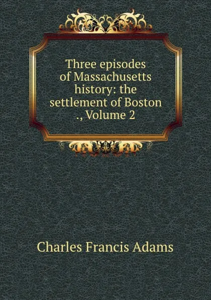 Обложка книги Three episodes of Massachusetts history: the settlement of Boston ., Volume 2, Charles Francis Adams