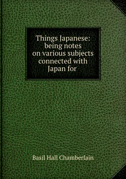 Обложка книги Things Japanese: being notes on various subjects connected with Japan for ., Basil Hall Chamberlain