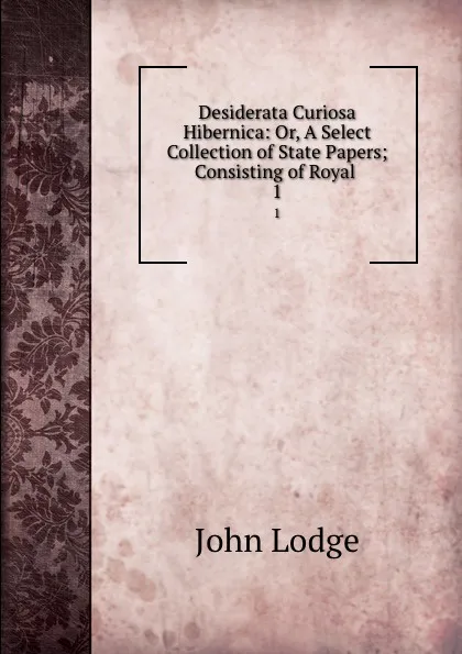 Обложка книги Desiderata Curiosa Hibernica: Or, A Select Collection of State Papers; Consisting of Royal . 1, John Lodge