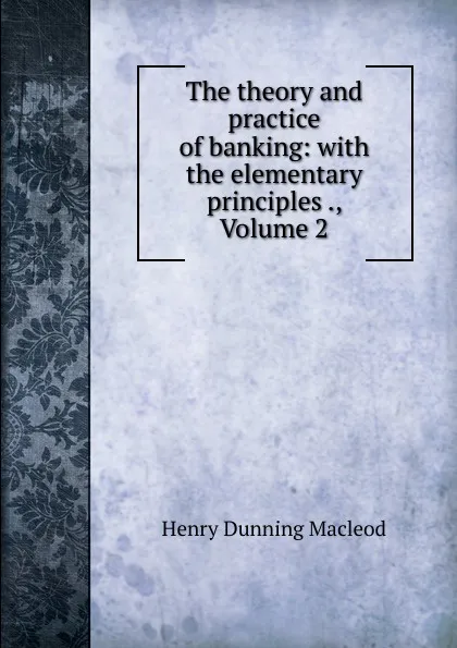 Обложка книги The theory and practice of banking: with the elementary principles ., Volume 2, Henry Dunning Macleod