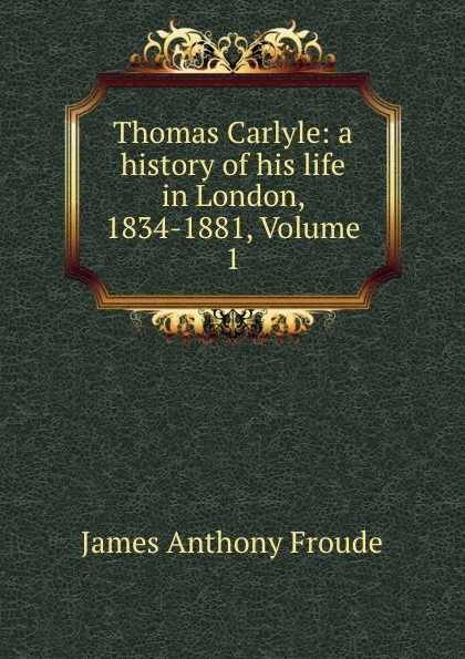 Обложка книги Thomas Carlyle: a history of his life in London, 1834-1881, Volume 1, James Anthony Froude