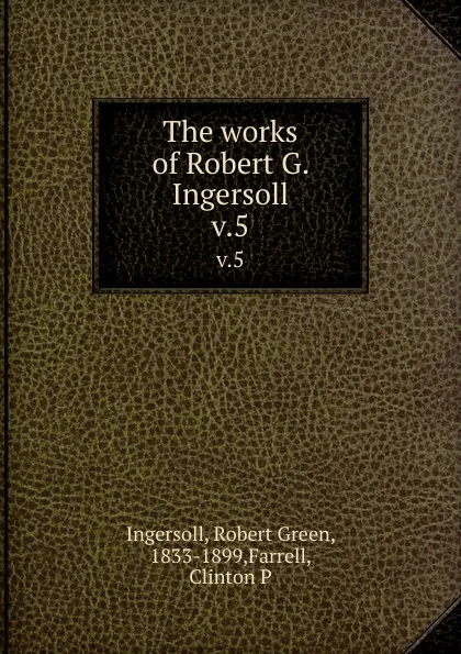 Обложка книги The works of Robert G. Ingersoll. v.5, Robert Green Ingersoll