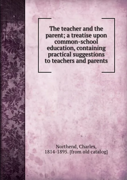 Обложка книги The teacher and the parent; a treatise upon common-school education, containing practical suggestions to teachers and parents, Charles Northend