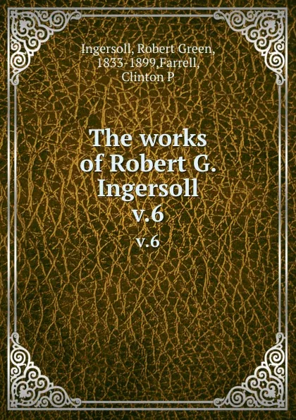 Обложка книги The works of Robert G. Ingersoll. v.6, Robert Green Ingersoll