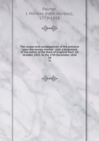 Обложка книги The causes and consequences of the pressure upon the money-market : with a statement of the action of the Bank of England from 1st October, 1833, to the 27th December, 1836. 34, John Horsley Palmer