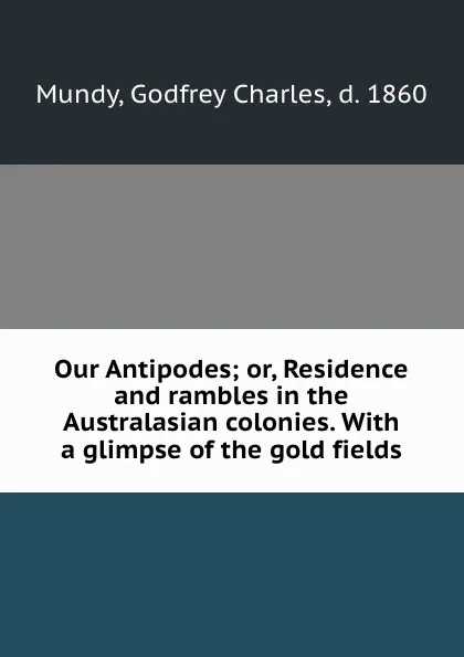 Обложка книги Our Antipodes; or, Residence and rambles in the Australasian colonies. With a glimpse of the gold fields, Godfrey Charles Mundy