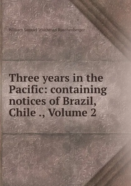 Обложка книги Three years in the Pacific: containing notices of Brazil, Chile ., Volume 2, William Samuel Waithman Ruschenberger