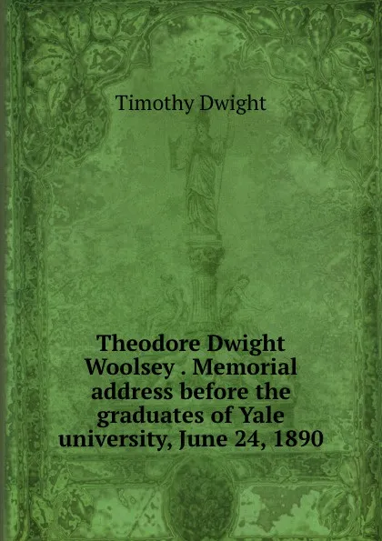 Обложка книги Theodore Dwight Woolsey . Memorial address before the graduates of Yale university, June 24, 1890, Dwight Timothy