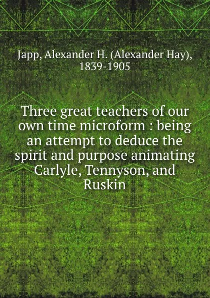 Обложка книги Three great teachers of our own time microform : being an attempt to deduce the spirit and purpose animating Carlyle, Tennyson, and Ruskin, Alexander Hay Japp