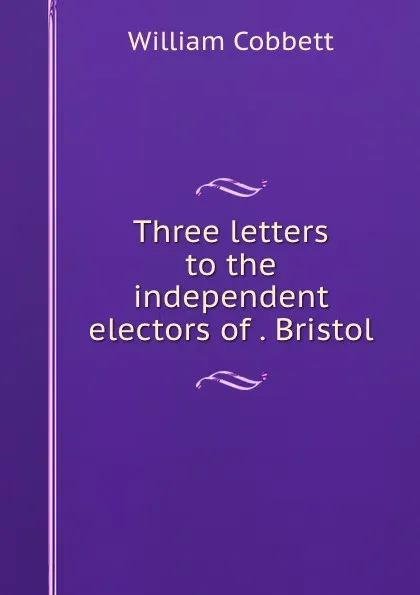 Обложка книги Three letters to the independent electors of . Bristol, William Cobbett