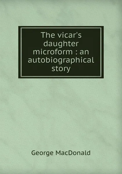 Обложка книги The vicar.s daughter microform : an autobiographical story, MacDonald George