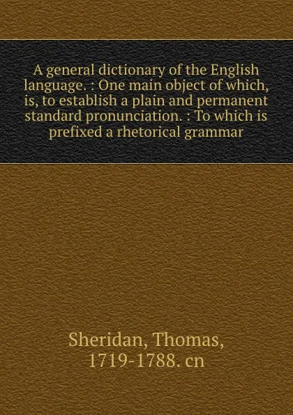 Обложка книги A general dictionary of the English language. : One main object of which, is, to establish a plain and permanent standard pronunciation. : To which is prefixed a rhetorical grammar., Thomas Sheridan